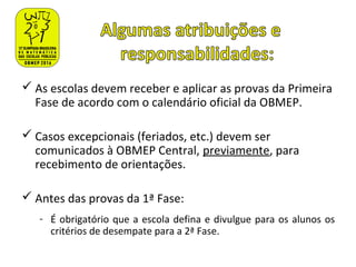  As escolas devem receber e aplicar as provas da Primeira
Fase de acordo com o calendário oficial da OBMEP.
 Casos excepcionais (feriados, etc.) devem ser
comunicados à OBMEP Central, previamente, para
recebimento de orientações.
 Antes das provas da 1ª Fase:
- É obrigatório que a escola defina e divulgue para os alunos os
critérios de desempate para a 2ª Fase.
 