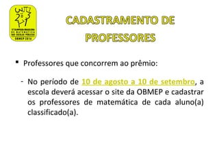  Professores que concorrem ao prêmio:
- No período de 10 de agosto a 10 de setembro, a
escola deverá acessar o site da OBMEP e cadastrar
os professores de matemática de cada aluno(a)
classificado(a).
 