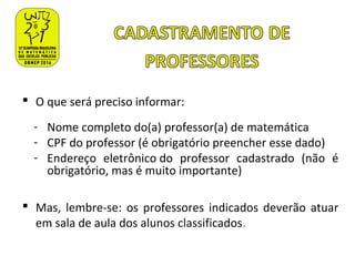  O que será preciso informar:
- Nome completo do(a) professor(a) de matemática
- CPF do professor (é obrigatório preencher esse dado)
- Endereço eletrônico do professor cadastrado (não é
obrigatório, mas é muito importante)
 Mas, lembre-se: os professores indicados deverão atuar
em sala de aula dos alunos classificados.
 