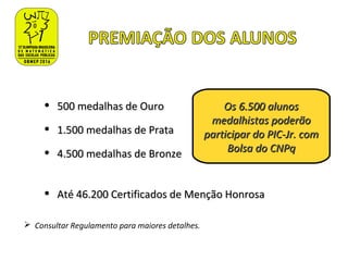 • 500 medalhas de Ouro500 medalhas de Ouro
• 1.500 medalhas de Prata1.500 medalhas de Prata
• 4.500 medalhas de Bronze4.500 medalhas de Bronze
• Até 46.200 Certificados de Menção HonrosaAté 46.200 Certificados de Menção Honrosa
Os 6.500 alunosOs 6.500 alunos
medalhistas poderãomedalhistas poderão
participar do PIC-Jr. comparticipar do PIC-Jr. com
Bolsa do CNPqBolsa do CNPq
 Consultar Regulamento para maiores detalhes.
 