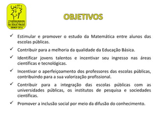  Estimular e promover o estudo da Matemática entre alunos das
escolas públicas.
 Contribuir para a melhoria da qualidade da Educação Básica.
 Identificar jovens talentos e incentivar seu ingresso nas áreas
científicas e tecnológicas.
 Incentivar o aperfeiçoamento dos professores das escolas públicas,
contribuindo para a sua valorização profissional.
 Contribuir para a integração das escolas públicas com as
universidades públicas, os institutos de pesquisa e sociedades
científicas.
 Promover a inclusão social por meio da difusão do conhecimento.
 