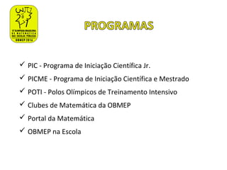  PIC - Programa de Iniciação Científica Jr.
 PICME - Programa de Iniciação Científica e Mestrado
 POTI - Polos Olímpicos de Treinamento Intensivo
 Clubes de Matemática da OBMEP
 Portal da Matemática
 OBMEP na Escola
 