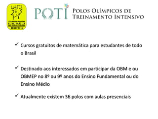  Cursos gratuitos de matemática para estudantes de todoCursos gratuitos de matemática para estudantes de todo
o Brasilo Brasil
 Destinado aos interessados em participar da OBM e ouDestinado aos interessados em participar da OBM e ou
OBMEP no 8º ou 9º anos do Ensino Fundamental ou doOBMEP no 8º ou 9º anos do Ensino Fundamental ou do
Ensino MédioEnsino Médio
 Atualmente existem 36 polos com aulas presenciaisAtualmente existem 36 polos com aulas presenciais
 