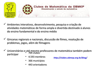  Ambientes interativos, desenvolvimento, pesquisa e criação deAmbientes interativos, desenvolvimento, pesquisa e criação de
atividades matemáticas de forma ampla e divertida destinado à alunosatividades matemáticas de forma ampla e divertida destinado à alunos
do ensino fundamental e do ensino médiodo ensino fundamental e do ensino médio
 Gincanas regionais e nacionais, discussão de filmes, resolução deGincanas regionais e nacionais, discussão de filmes, resolução de
problemas, jogos, além de filmagensproblemas, jogos, além de filmagens
 Universitários e até mesmo professores de matemática também podemUniversitários e até mesmo professores de matemática também podem
participarparticipar
• 704 clubes704 clubes
• 4.593 membros4.593 membros
• 366 municípios366 municípios
• 443 orientadores443 orientadores
http://clubes.obmep.org.br/blog/
 