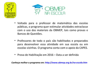 • Voltado para o professor de matemática das escolas
públicas, o programa quer estimular atividades extraclasse
com o uso dos materiais da OBMEP, tais como provas e
Bancos de Questões.
• Professores de todo o país são habilitados e preparados
para desenvolver essa atividade em sua escola ou em
escolas vizinhas. O programa conta com o apoio da CAPES.
• Prova de Habilitação em 2016 – Data a ser definida
Conheça melhor o programa em: http://www.obmep.org.br/na-escola.htm
 