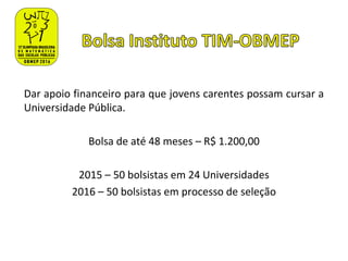 Dar apoio financeiro para que jovens carentes possam cursar a
Universidade Pública.
Bolsa de até 48 meses – R$ 1.200,00
2015 – 50 bolsistas em 24 Universidades
2016 – 50 bolsistas em processo de seleção
 