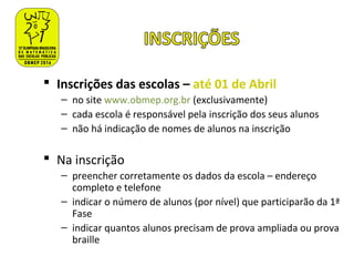  Inscrições das escolas – até 01 de Abril
– no site www.obmep.org.br (exclusivamente)
– cada escola é responsável pela inscrição dos seus alunos
– não há indicação de nomes de alunos na inscrição
 Na inscrição
– preencher corretamente os dados da escola – endereço
completo e telefone
– indicar o número de alunos (por nível) que participarão da 1ª
Fase
– indicar quantos alunos precisam de prova ampliada ou prova
braille
 