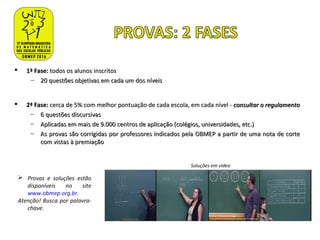  1ª Fase:1ª Fase: todos os alunos inscritostodos os alunos inscritos
– 20 questões objetivas em cada um dos níveis20 questões objetivas em cada um dos níveis
 2ª Fase:2ª Fase: cerca de 5% com melhor pontuação de cada escola, em cada nível -cerca de 5% com melhor pontuação de cada escola, em cada nível - consultar o regulamentoconsultar o regulamento
– 6 questões discursivas6 questões discursivas
– Aplicadas em mais de 9.000Aplicadas em mais de 9.000 centros de aplicação (colégios, universidades, etc.)centros de aplicação (colégios, universidades, etc.)
– As provas são corrigidas por professores indicados pela OBMEP a partir de uma nota de corteAs provas são corrigidas por professores indicados pela OBMEP a partir de uma nota de corte
com vistas à premiaçãocom vistas à premiação
 Provas e soluções estão
disponíveis no site
www.obmep.org.br.
Atenção! Busca por palavra-
chave.
Soluções em vídeo
 