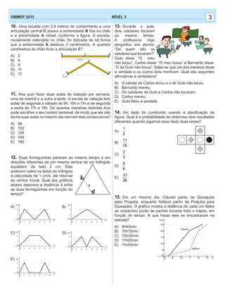 10. Uma escada com 2,9 metros de comprimento e uma
articulação central C possui a extremidade B ﬁxa no chão
e a extremidade A móvel, conforme a ﬁgura. A escada,
inicialmente estendida no chão, foi dobrada de tal forma
que a extremidade A deslizou 2 centímetros. A quantos
centímetros do chão ﬁcou a articulação C?
A) 2
B) 4
C) 8
D) 11
E) 17
11. Ana quer fazer duas aulas de natação por semana,
uma de manhã e a outra à tarde. A escola de natação tem
aulas de segunda a sábado às 9h, 10h e 11h e de segunda
a sexta às 17h e 18h. De quantas maneiras distintas Ana
pode escolher o seu horário semanal, de modo que ela não
tenha suas aulas no mesmo dia nem em dias consecutivos?
A) 96
B) 102
C) 126
D) 144
E) 180
12. Duas formiguinhas partiram ao mesmo tempo e em
direções diferentes de um mesmo vértice de um triângulo
equilátero de lado 2 cm. Elas
andaram sobre os lados do triângulo
à velocidade de 1 cm/s, até retornar
ao vértice inicial. Qual dos gráﬁcos
abaixo descreve a distância d entre
as duas formiguinhas em função do
tempo?
A) B)
C) D)
E)
33NÍVEL 3OBMEP 2013
13. Durante a aula,
dois celulares tocaram
ao mesmo tempo.
A professora logo
perguntou aos alunos:
“De quem são os
celulares que tocaram?”
Guto disse: “O meu
não tocou”, Carlos disse: “O meu tocou” e Bernardo disse:
“O de Guto não tocou”. Sabe-se que um dos meninos disse
a verdade e os outros dois mentiram. Qual das seguintes
aﬁrmativas é verdadeira?
A) O celular de Carlos tocou e o de Guto não tocou.
B) Bernardo mentiu.
C) Os celulares de Guto e Carlos não tocaram.
D) Carlos mentiu.
E) Guto falou a verdade.
14. Um dado foi construído usando a planiﬁcação da
ﬁgura. Qual é a probabilidade de obtermos dois resultados
diferentes quando jogamos esse dado duas vezes?
A)
1
2
B)
11
18
C)
2
3
D)
5
6
E)
31
36
15. Em um mesmo dia, Cláudia partiu de Quixajuba
para Pirajuba, enquanto Adílson partiu de Pirajuba para
Quixajuba. O gráﬁco mostra a distância de cada um deles
ao respectivo ponto de partida durante todo o trajeto, em
função do tempo. A que horas eles se encontraram na
estrada?
A) 8h45min
B) 10h15min
C) 10h30min
D) 11h00min
E) 11h45min
 