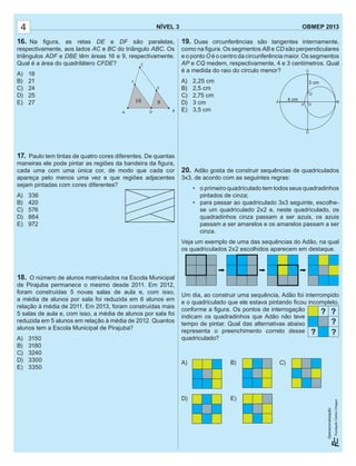 NÍVEL 3 OBMEP 2013
Operacionalização:
NÍVEL 3 OBMEP 2013
Operacionalização:
4
16. Na ﬁgura, as retas DE e DF são paralelas,
respectivamente, aos lados AC e BC do triângulo ABC. Os
triângulos ADF e DBE têm áreas 16 e 9, respectivamente.
Qual é a área do quadrilátero CFDE?
A) 18
B) 21
C) 24
D) 25
E) 27
17. Paulo tem tintas de quatro cores diferentes. De quantas
maneiras ele pode pintar as regiões da bandeira da ﬁgura,
cada uma com uma única cor, de modo que cada cor
apareça pelo menos uma vez e que regiões adjacentes
sejam pintadas com cores diferentes?
A) 336
B) 420
C) 576
D) 864
E) 972
18. O número de alunos matriculados na Escola Municipal
de Pirajuba permanece o mesmo desde 2011. Em 2012,
foram construídas 5 novas salas de aula e, com isso,
a média de alunos por sala foi reduzida em 6 alunos em
relação à média de 2011. Em 2013, foram construídas mais
5 salas de aula e, com isso, a média de alunos por sala foi
reduzida em 5 alunos em relação à média de 2012. Quantos
alunos tem a Escola Municipal de Pirajuba?
A) 3150
B) 3180
C) 3240
D) 3300
E) 3350
19. Duas circunferências são tangentes internamente,
como na ﬁgura. Os segmentos AB e CD são perpendiculares
e o ponto O é o centro da circunferência maior. Os segmentos
AP e CQ medem, respectivamente, 4 e 3 centímetros. Qual
é a medida do raio do círculo menor?
A) 2,25 cm
B) 2,5 cm
C) 2,75 cm
D) 3 cm
E) 3,5 cm
20. Adão gosta de construir sequências de quadriculados
3x3, de acordo com as seguintes regras:
• o primeiro quadriculado tem todos seus quadradinhos
pintados de cinza;
• para passar ao quadriculado 3x3 seguinte, escolhe-
se um quadriculado 2x2 e, neste quadriculado, os
quadradinhos cinza passam a ser azuis, os azuis
passam a ser amarelos e os amarelos passam a ser
cinza.
Veja um exemplo de uma das sequências do Adão, na qual
os quadriculados 2x2 escolhidos aparecem em destaque.
Um dia, ao construir uma sequência, Adão foi interrompido
e o quadriculado que ele estava pintando ﬁcou incompleto,
conforme a ﬁgura. Os pontos de interrogação
indicam os quadradinhos que Adão não teve
tempo de pintar. Qual das alternativas abaixo
representa o preenchimento correto desse
quadriculado?
A) B) C)
D) E)
 