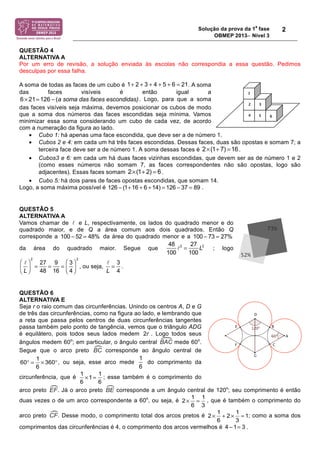 Solução da prova da 1
a
fase
OBMEP 2013− Nível 3
2
QUESTÃO 4
ALTERNATIVA A
Por um erro de revisão, a solução enviada às escolas não correspondia a essa questão. Pedimos
desculpas por essa falha.
A soma de todas as faces de um cubo é . A soma
das faces visíveis é então igual a
. Logo, para que a soma
das faces visíveis seja máxima, devemos posicionar os cubos de modo
que a soma dos números das faces escondidas seja mínima. Vamos
minimizar essa soma considerando um cubo de cada vez, de acordo
com a numeração da figura ao lado.
• Cubo 1: há apenas uma face escondida, que deve ser a de número 1.
• Cubos 2 e 4: em cada um há três faces escondidas. Dessas faces, duas são opostas e somam 7; a
terceira face deve ser a de número 1. A soma dessas faces é .
• Cubos3 e 6: em cada um há duas faces vizinhas escondidas, que devem ser as de número 1 e 2
(como esses números não somam 7, as faces correspondentes não são opostas, logo são
adjacentes). Essas faces somam .
• Cubo 5: há dois pares de faces opostas escondidas, que somam 14.
Logo, a soma máxima possível é .
QUESTÃO 5
ALTERNATIVA A
Vamos chamar de ! e L, respectivamente, os lados do quadrado menor e do
quadrado maior, e de Q a área comum aos dois quadrados. Então Q
corresponde a da área do quadrado menor e a
da área do quadrado maior. Segue que
48
100
!2
=
27
100
L2
; logo
!
L
!
"#
$
%&
2
=
27
48
=
9
16
=
3
4
!
"#
$
%&
2
, ou seja,
!
L
=
3
4
.
QUESTÃO 6
ALTERNATIVA E
Seja r o raio comum das circunferências. Unindo os centros A, D e G
de três das circunferências, como na figura ao lado, e lembrando que
a reta que passa pelos centros de duas circunferências tangentes
passa também pelo ponto de tangência, vemos que o triângulo ADG
é equilátero, pois todos seus lados medem . Logo todos seus
ângulos medem 60o
; em particular, o ângulo central mede 60o
.
Segue que o arco preto corresponde ao ângulo central de
, ou seja, esse arco mede do comprimento da
circunferência, que é ; esse também é o comprimento do
arco preto . Já o arco preto corresponde a um ângulo central de 120o
; seu comprimento é então
duas vezes o de um arco correspondente a 60o
, ou seja, é , que é também o comprimento do
arco preto . Desse modo, o comprimento total dos arcos pretos é ; como a soma dos
comprimentos das circunferências é 4, o comprimento dos arcos vermelhos é .
1 2 3 4 5 6 21+ + + + + =
a soma das faces escondidas)6 21 126 (× = −
2 (1 7) 16× + =
2 (1 2) 6× + =
126 ! (1+16 + 6 +14) = 126 ! 37 = 89
100 ! 52 = 48% 100 ! 73 = 27%
2r
1
60 360
6
° = × °
1
6
1 1
1
6 6
× =
1 1
2
6 3
× =
1 1
2 2 1
6 3
× + × =
4 !1= 3
 