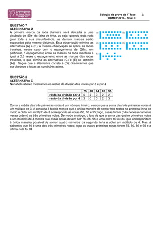 Solução da prova da 1
a
fase
OBMEP 2013− Nível 3
3
QUESTÃO 7
ALTERNATIVA D
A primeira marca da roda dianteira será deixada a uma
distância de 50! da faixa de tinta, ou seja, quando esta roda
girar toda a sua circunferência; as demais marcas serão
espaçadas pela mesma distância. Esta observação elimina as
alternativas (A) e (B). A mesma observação se aplica às rodas
traseiras, nesse caso com o espaçamento de 20! ; em
particular, o espaçamento entre as marcas da roda dianteira é
igual a 2,5 vezes o espaçamento entre as marcas das rodas
traseiras, o que elimina as alternativas (C) e (E) (e também
(A)). Segue que a alternativa correta é (D); observamos que
ela obedece a todas as condições acima.
QUESTÃO 8
ALTERNATIVA C
Na tabela abaixo mostramos os restos da divisão das notas por 3 e por 4
75 80 84 86 95
resto da divisão por 3 0 2 0 2 2
resto da divisão por 4 3 0 0 2 3
Como a média das três primeiras notas é um número inteiro, vemos que a soma das três primeiras notas é
um múltiplo de 3. A consulta à tabela mostra que a única maneira de somar três restos na primeira linha de
modo a obter um múltiplo de 3 corresponde às notas 80, 86 e 95; logo, essas foram (não necessariamente
nessa ordem) as três primeiras notas. De modo análogo, o fato de que a soma das quatro primeiras notas
é um múltiplo de 4 mostra que essas notas devem ser 75, 86, 95 e uma entre 80 ou 84, que correspondem
à única maneira possível de somar quatro números da segunda linha e obter um múltiplo de 4. Mas já
sabemos que 80 é uma das três primeiras notas; logo as quatro primeiras notas foram 75, 80, 86 e 95 e a
última nota foi 84.
 