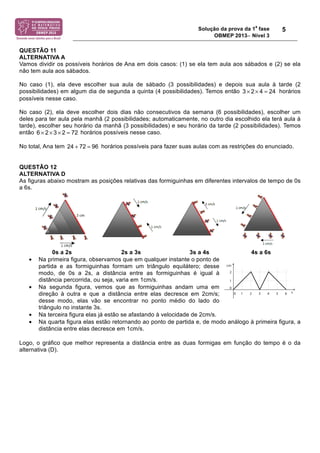 Solução da prova da 1
a
fase
OBMEP 2013− Nível 3
5
QUESTÃO 11
ALTERNATIVA A
Vamos dividir os possíveis horários de Ana em dois casos: (1) se ela tem aula aos sábados e (2) se ela
não tem aula aos sábados.
No caso (1), ela deve escolher sua aula de sábado (3 possibilidades) e depois sua aula à tarde (2
possibilidades) em algum dia de segunda a quinta (4 possibilidades). Temos então horários
possíveis nesse caso.
No caso (2), ela deve escolher dois dias não consecutivos da semana (6 possibilidades), escolher um
deles para ter aula pela manhã (2 possibilidades; automaticamente, no outro dia escolhido ela terá aula à
tarde), escolher seu horário da manhã (3 possibilidades) e seu horário da tarde (2 possibilidades). Temos
então horários possíveis nesse caso.
No total, Ana tem horários possíveis para fazer suas aulas com as restrições do enunciado.
QUESTÃO 12
ALTERNATIVA D
As figuras abaixo mostram as posições relativas das formiguinhas em diferentes intervalos de tempo de 0s
a 6s.
0s a 2s 2s a 3s 3s a 4s 4s a 6s
• Na primeira figura, observamos que em qualquer instante o ponto de
partida e as formiguinhas formam um triângulo equilátero; desse
modo, de 0s a 2s, a distância entre as formiguinhas é igual à
distância percorrida, ou seja, varia em 1cm/s.
• Na segunda figura, vemos que as formiguinhas andam uma em
direção à outra e que a distância entre elas decresce em 2cm/s;
desse modo, elas vão se encontrar no ponto médio do lado do
triângulo no instante 3s.
• Na terceira figura elas já estão se afastando à velocidade de 2cm/s.
• Na quarta figura elas estão retornando ao ponto de partida e, de modo análogo à primeira figura, a
distância entre elas decresce em 1cm/s.
Logo, o gráfico que melhor representa a distância entre as duas formigas em função do tempo é o da
alternativa (D).
3 2 4 24× × =
2 3 2 726 × × × =
24 72 96+ =
!!#
2#$!(%!#$175!%!$!)2-.$!F!-$.(%G!<!%&')3$!(%!1$-$45)!-%#!
$23$&!(%!&%H21($!$!&I9$()!F&!,7+!CJ7!%!CC7!%!(%!&%H21($!
$!&%6-$!F&!CE7!%!CA7G!B%!:2$1-$&!#$1%0.$&!(0&-01-$&!<1$!
/)(%!%&')37%.!)!&%2!7).I.0)!&%#$1$3+!(%!#)()!:2%!%3$!15)!
-%17$!&2$&!$23$&!1)!#%&#)!(0$!1%#!%#!(0$&!')1&%'2-0K)&;
<=! ,L! !
>=! CJ*!!
@=!! C*L!!
B=!! C??!!
D=!! CAJ
!(#! B2$&! 8).#0H2017$&! /$.-0.$#! $)! #%&#)! -%#/)! %! %#!
(0.%4M%&!(08%.%1-%&!(%!2#!#%&#)!KN.-0'%!(%!2#!-.0O1H23)!
%:203I-%.)! (%! 3$()! *! '#G! D3$&!
$1($.$#!&)9.%!)&!3$()&!()!-.0O1H23)!
F!K%3)'0($(%!(%!C!'#P&+!$-N!.%-).1$.!
$9$06)!(%&'.%K%!$!(0&-O1'0$!!"%1-.%!
$&!(2$&!8).#0H2017$&!%#!82145)!()!
-%#/);
<=! ! >=
@=! ! B=
D=
<=!!
>=!!
@=!!
B=!!
D=!!
!2#
<=!
>=!
@=!
B=!
D=!!
!
!3#!
/$.$
$)!.
8214
%&-.$
<=!
>=!
@=!
B=!
D=!
 