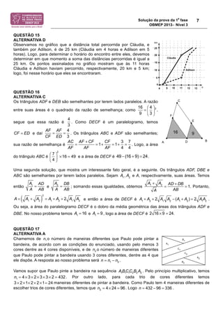 Solução da prova da 1
a
fase
OBMEP 2013− Nível 3
7
QUESTÃO 15
ALTERNATIVA D
Observamos no gráfico que a distância total percorrida por Cláudia, e
também por Adilson, é de 25 km (Cláudia em 4 horas e Adilson em 5
horas). Logo, para determinar o horário do encontro entre eles, devemos
determinar em que momento a soma das distâncias percorridas é igual a
25 km. Os pontos assinalados no gráfico mostram que às 11 horas
Cláudia e Adílson haviam percorrido, respectivamente, 20 km e 5 km;
logo, foi nesse horário que eles se encontraram.
QUESTÃO 16
ALTERNATIVA C
Os triângulos ADF e DEB são semelhantes por terem lados paralelos. A razão
entre suas áreas é o quadrado da razão de semelhança; como ,
segue que essa razão é . Como DECF é um paralelogramo, temos
e daí . Os triângulos ABC e ADF são semelhantes;
sua razão de semelhança é . Logo, a área
do triângulo ABC é e a área de DECF é .
Uma segunda solução, que mostra um interessante fato geral, é a seguinte. Os triângulos ADF, DBE e
ABC são semelhantes por terem lados paralelos. Sejam , e A, respectivamente, suas áreas. Temos
então e ; somando essas igualdades, obtemos . Portanto,
e então a área de DECF é .
Ou seja, a área do paralelogramo DECF é o dobro da média geométrica das áreas dos triângulos ADF e
DBE. No nosso problema temos e , logo a área de DECF é
QUESTÃO 17
ALTERNATIVA A
Chamemos de o número de maneiras diferentes que Paulo pode pintar a
bandeira, de acordo com as condições do enunciado, usando pelo menos 3
cores dentre as 4 cores disponíveis, e de o número de maneiras diferentes
que Paulo pode pintar a bandeira usando 3 cores diferentes, dentre as 4 que
ele dispõe. A resposta ao nosso problema será .
Vamos supor que Paulo pinte a bandeira na sequência . Pelo princípio multiplicativo, temos
. Por outro lado, para cada trio de cores diferentes temos
maneiras diferentes de pintar a bandeira. Como Paulo tem 4 maneiras diferentes de
escolher trios de cores diferentes, temos que . Logo .
216
9
4
3
⎛ ⎞
⎜ ⎟
⎝ ⎠
=
4
3
CF ED=
4
3
AF AF
CF ED
= =
3 7
1 1
4 4
AC AF CF CF
AF AF AF
+
= = + = + =
2
7
16 49
4
⎛ ⎞
⎜ ⎟ × =
⎝ ⎠
49 (16 9) 24− + =
A1
A2
A1
A
=
AD
AB
A2
A
=
DB
AB
A1
+ A2
A
=
AD + DB
AB
= 1
A = A1
+ A2( )
2
= A1
+ A2
+ 2 A1
A2 A1
+ A2
+ 2 A1
A2
! (A1
+ A2
) = 2 A1
A2
A1
= 16 A1
= 9 2 16 ! 9 = 24.
1n
2n
1 2n nn= −
1 1 1 2 2 2BC C B AA
1 4 3 2 3 3 2 432n = × × × × × =
2 1 2 2 1 243 × × × × × =
2 4 24 96n = × = 432 96 336n = − =
 