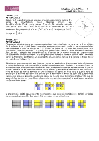 Solução da prova da 1
a
fase
OBMEP 2013− Nível 3
9
QUESTÃO 19
ALTERNATIVA B
Sejam r e R, respectivamente, os raios das circunferências menor e maior, e S o
centro da circunferência menor. Notamos primeiro que
, donde tiramos . No triângulo retângulo
SOQ temos SQ = r , OQ = OC ! 3 = R ! 3 = r !1 e OS = OB !SB = R ! r = 2 . O
teorema de Pitágoras nos dá r 2
= (r !1)2
+ 22
= r 2
! 2r + 5 e segue que 2r = 5 ,
ou seja, r =
5
2
= 2,5 .
QUESTÃO 20
ALTERNATIVA E
Observamos inicialmente que em qualquer quadradinho, quando o número de trocas de cor é um múltiplo
de 3, voltamos à cor original. Assim, para saber, em qualquer momento, qual a cor de um quadradinho,
basta conhecer o resto na divisão por 3 do número de trocas de cor. Para isso, identificamos cada
quadradinho cinza com o número 0 (o que significa que o número de trocas de cor tem resto 0 na divisão
por 3, ou seja, a cor pode não ter sido trocada ou foi trocada em um número múltiplo de 3); identificamos
um quadradinho azulcom o número 1 (o que significa que o número de trocas de cor tem resto 1 na divisão
por 3); e, finalmente, identificamos um quadradinho amarelo com o número 2 (o número de trocas de cor
tem resto 2 na divisão por 3).
Observamos agora que, sempre que trocamos a cor de um quadradinho da primeira ou da terceira coluna,
trocamos também a cor do quadradinho a seu lado na coluna do meio. Portanto, a soma do número de
trocas de cor dos quadradinhos de uma mesma linha, que estão na primeira e terceira colunas, é igual ao
número de trocas de cor do quadradinho da coluna do meio que está nesta mesma linha. Em particular, o
resto da divisão do número de trocas de um quadradinho da coluna do meio por 3 é igual ao resto da
divisão por 3 da soma dos restos das divisões por 3 do número de trocas de cores dos quadradinhos
vizinhos que estão na primeira e na terceira coluna da mesma linha. Comentário análogo vale para os
quadradinhos da linha do meio. Essas observações nos permitem reconstruir o quadriculado completo,
conforme a figura abaixo.
O problema não acaba aqui, pois ainda não mostramos que esse quadriculado pode, de fato, ser obtido
por uma sequência de Adão. Que isso de fato acontece pode ser visto abaixo.
2 4 2 4r PB AB R= = − = − 2R r= +
 