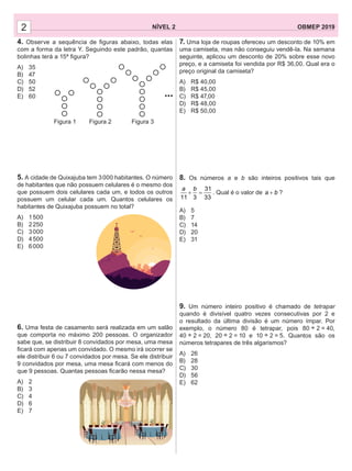 NÍVEL 2 OBMEP 20192
4. Observe a sequência de ﬁguras abaixo, todas elas
com a forma da letra Y. Seguindo este padrão, quantas
bolinhas terá a 15ª ﬁgura?
A) 35
B) 47
C) 50
D) 52
E) 60
5. A cidade de Quixajuba tem 3000 habitantes. O número
de habitantes que não possuem celulares é o mesmo dos
que possuem dois celulares cada um, e todos os outros
possuem um celular cada um. Quantos celulares os
habitantes de Quixajuba possuem no total?
A) 1500
B) 2250
C) 3000
D) 4500
E) 6000
6. Uma festa de casamento será realizada em um salão
que comporta no máximo 200 pessoas. O organizador
sabe que, se distribuir 8 convidados por mesa, uma mesa
ﬁcará com apenas um convidado. O mesmo irá ocorrer se
ele distribuir 6 ou 7 convidados por mesa. Se ele distribuir
9 convidados por mesa, uma mesa ﬁcará com menos do
que 9 pessoas. Quantas pessoas ﬁcarão nessa mesa?
A) 2
B) 3
C) 4
D) 6
E) 7
...
Figura 1 Figura 2 Figura 3
7. Uma loja de roupas ofereceu um desconto de 10% em
uma camiseta, mas não conseguiu vendê-la. Na semana
seguinte, aplicou um desconto de 20% sobre esse novo
preço, e a camiseta foi vendida por R$ 36,00. Qual era o
preço original da camiseta?
A) R$ 40,00
B) R$ 45,00
C) R$ 47,00
D) R$ 48,00
E) R$ 50,00
8. Os números a e b são inteiros positivos tais que
31
11 3 33
+ =
a b
. Qual é o valor de a b+ ?
A) 5
B) 7
C) 14
D) 20
E) 31
9. Um número inteiro positivo é chamado de tetrapar
quando é divisível quatro vezes consecutivas por 2 e
o resultado da última divisão é um número ímpar. Por
exemplo, o número 80 é tetrapar, pois 80 ÷ 2 = 40,
40 ÷ 2 = 20, 20 ÷ 2 = 10 e 10 ÷ 2 = 5. Quantos são os
números tetrapares de três algarismos?
A) 26
B) 28
C) 30
D) 56
E) 62
 
