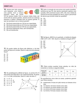 NÍVEL 2OBMEP 2019 3
10. Janaína tem três canecas,
uma pequena, uma média e
uma grande. Com a caneca
pequena cheia, ela enche
3/5 da caneca média. Com a caneca média cheia, ela
enche 5/8 da caneca grande. Janaína enche as canecas
pequena e média e despeja tudo na caneca grande. O
que vai acontecer com a caneca grande?
A) Ela ﬁcará preenchida em 7/8 de sua capacidade.
B) Ela ﬁcará preenchida em 8/13 de sua capacidade.
C) Ela ﬁcará preenchida em 5/8 de sua capacidade.
D) Ela ﬁcará totalmente cheia, sem transbordar.
E) Ela vai transbordar.
11. Os quatro dados da ﬁgura são idênticos, e há três
pares de faces em contato. Qual é o valor da soma dessas
faces?
A) 73
B) 74
C) 75
D) 76
E) 77
12. No paralelogramo ABCD da ﬁgura, os pontos M e N
são pontos dos lados BC e CD, respectivamente. As áreas
a, b, c e d são conhecidas. Qual é o valor da área x?
A) c d a+ −
B) a c d b+ + −
C) 2a c d b+ + −
D) a d b+ −
E) a c d+ −
12111314
11
D
A B
M
CN
x
d
b c
a
13. Após a correção de uma prova com quatro questões,
veriﬁcou-se que 5% dos alunos acertaram apenas uma
questão, 40% acertaram duas e 25%, três. Se a média de
acertos foi de duas questões por aluno, qual é o percentual
de alunos que erraram todas as questões?
A) 5%
B) 10%
C) 20%
D) 25%
E) 30%
14. Na ﬁgura, ABCD é um quadrado, a medida do ângulo
ABE é 20° e EC = BC. Qual é a medida do ângulo DFC?
A) 80°
B) 85°
C) 90°
D) 95°
E) 100°
15. Flávia anotou quantas horas estudou no mês de
novembro e montou a seguinte tabela:
Horas de
estudo
3 h 3,5 h 5 h 7 h 9 h
Número
de dias
15 7 5 2 1
Se escolhermos cinco dias ao acaso, podemos garantir
que Flávia estudou
A) exatamente 5 horas em pelo menos um desses cinco
dias.
B) no máximo 15 horas nesses cinco dias.
C) no máximo 33 horas nesses cinco dias.
D) no mínimo 20 horas nesses cinco dias.
E) no mínimo 16 horas nesses cinco dias.
DA
B C
E
F
20°
 