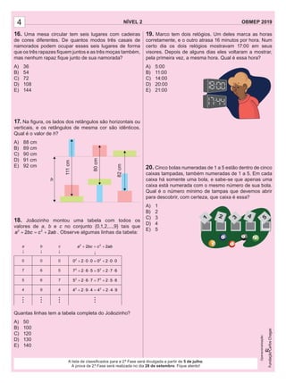 NÍVEL 2 OBMEP 20194
A lista de classiﬁcados para a 2.ª Fase será divulgada a partir de 5 de julho.
A prova da 2.ª Fase será realizada no dia 28 de setembro. Fique atento!
Operacionalização:
16. Uma mesa circular tem seis lugares com cadeiras
de cores diferentes. De quantos modos três casais de
namorados podem ocupar esses seis lugares de forma
que os três rapazes ﬁquem juntos e as três moças também,
mas nenhum rapaz ﬁque junto de sua namorada?
A) 36
B) 54
C) 72
D) 108
E) 144
17. Na ﬁgura, os lados dos retângulos são horizontais ou
verticais, e os retângulos de mesma cor são idênticos.
Qual é o valor de h?
A) 88 cm
B) 89 cm
C) 90 cm
D) 91 cm
E) 92 cm
18. Joãozinho montou uma tabela com todos os
valores de a, b e c no conjunto {0,1,2,...,9} tais que
2 2
2 2a bc c ab+ = + . Observe algumas linhas da tabela:
a
↓
b
↓
c
↓
2 2
2 2a bc c ab+ = +
↓
0 0 0 2 2
0 2 0 0 0 2 0 0+ ⋅ ⋅ = + ⋅ ⋅
7 6 5 2 2
7 2 6 5 5 2 7 6+ ⋅ ⋅ = + ⋅ ⋅
5 6 7 2 2
5 2 6 7 7 2 5 6+ ⋅ ⋅ = + ⋅ ⋅
4 9 4 2 2
4 2 9 4 4 2 4 9+ ⋅ ⋅ = + ⋅ ⋅
...
...
...
...
Quantas linhas tem a tabela completa do Joãozinho?
A) 50
B) 100
C) 120
D) 130
E) 140
h
111cm
80cm
82cm
19. Marco tem dois relógios. Um deles marca as horas
corretamente, e o outro atrasa 16 minutos por hora. Num
certo dia os dois relógios mostravam 17:00 em seus
visores. Depois de alguns dias eles voltaram a mostrar,
pela primeira vez, a mesma hora. Qual é essa hora?
A) 5:00
B) 11:00
C) 14:00
D) 20:00
E) 21:00
20. Cinco bolas numeradas de 1 a 5 estão dentro de cinco
caixas tampadas, também numeradas de 1 a 5. Em cada
caixa há somente uma bola, e sabe-se que apenas uma
caixa está numerada com o mesmo número de sua bola.
Qual é o número mínimo de tampas que devemos abrir
para descobrir, com certeza, que caixa é essa?
A) 1
B) 2
C) 3
D) 4
E) 5
1 2 3 4 5
 