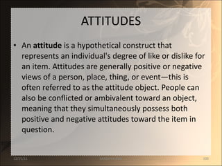ATTITUDES An  attitude  is a hypothetical construct that represents an individual's degree of like or dislike for an item. Attitudes are generally positive or negative views of a person, place, thing, or event—this is often referred to as the attitude object. People can also be conflicted or ambivalent toward an object, meaning that they simultaneously possess both positive and negative attitudes toward the item in question. 12/25/11 SANDHYA ANIL 