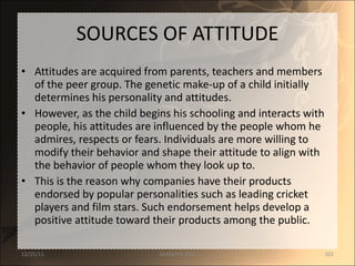 SOURCES OF ATTITUDE Attitudes are acquired from parents, teachers and members of the peer group. The genetic make-up of a child initially determines his personality and attitudes.  However, as the child begins his schooling and interacts with people, his attitudes are influenced by the people whom he admires, respects or fears. Individuals are more willing to modify their behavior and shape their attitude to align with the behavior of people whom they look up to.  This is the reason why companies have their products endorsed by popular personalities such as leading cricket players and film stars. Such endorsement helps develop a positive attitude toward their products among the public. 12/25/11 SANDHYA ANIL 
