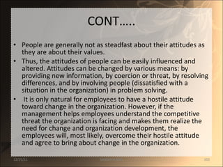 CONT….. People are generally not as steadfast about their attitudes as they are about their values.  Thus, the attitudes of people can be easily influenced and altered. Attitudes can be changed by various means: by providing new information, by coercion or threat, by resolving differences, and by involving people (dissatisfied with a situation in the organization) in problem solving. It is only natural for employees to have a hostile attitude toward change in the organization. However, if the management helps employees understand the competitive threat the organization is facing and makes them realize the need for change and organization development, the employees will, most likely, overcome their hostile attitude and agree to bring about change in the organization. 12/25/11 SANDHYA ANIL 