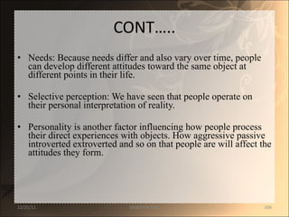 CONT….. Needs: Because needs differ and also vary over time, people can develop different attitudes toward the same object at different points in their life.  Selective perception: We have seen that people operate on their personal interpretation of reality.  Personality is another factor influencing how people process their direct experiences with objects. How aggressive passive introverted extroverted and so on that people are will affect the attitudes they form.  12/25/11 SANDHYA ANIL 