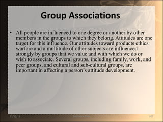 Group Associations   All people are influenced to one degree or another by other members in the groups to which they belong. Attitudes are one target for this influence. Our attitudes toward products ethics warfare and a multitude of other subjects are influenced strongly by groups that we value and with which we do or wish to associate. Several groups, including family, work, and peer groups, and cultural and sub-cultural groups, are important in affecting a person’s attitude development.  12/25/11 SANDHYA ANIL 