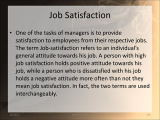 Job Satisfaction One of the tasks of managers is to provide satisfaction to employees from their respective jobs. The term Job-satisfaction refers to an individual’s general attitude towards his job. A person with high job satisfaction holds positive attitude towards his job, while a person who is dissatisfied with his job holds a negative attitude more often than not they mean job satisfaction. In fact, the two terms are used interchangeably. 12/25/11 SANDHYA ANIL 