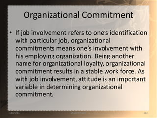 Organizational Commitment If job involvement refers to one’s identification with particular job, organizational commitments means one’s involvement with his employing organization. Being another name for organizational loyalty, organizational commitment results in a stable work force. As with job involvement, attitude is an important variable in determining organizational commitment.  12/25/11 SANDHYA ANIL 