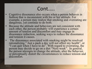 Cont….. Cognitive dissonance also occurs when a person behaves in fashion that is inconsistent with his or her attitude. For example, a person may realize that smoking and overeating are dangerous, yet continue to do both.  Because the attitude and behaviors are not consistent with each other, the person probably will experience a certain amount of tension and discomfort and may engage in dissonance reduction, seeking ways to reduce the dissonance and tension it causes. The dissonance associated with smoking might be resolved rationalizing.” Just a pack a day will not affect my health”, or “I can quit when I have to do”. With regard to overrating, the person may decide to go on a diet “Next week”.  In general, the person attempts to change the attitude, alter the behavior, or perceptually distort the circumstances to reduce tension and discomfort.  12/25/11 SANDHYA ANIL 