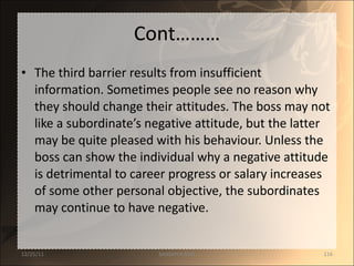Cont……… The third barrier results from insufficient information. Sometimes people see no reason why they should change their attitudes. The boss may not like a subordinate’s negative attitude, but the latter may be quite pleased with his behaviour. Unless the boss can show the individual why a negative attitude is detrimental to career progress or salary increases of some other personal objective, the subordinates may continue to have negative. 12/25/11 SANDHYA ANIL 