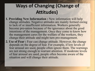 Ways of Changing (Change of Attitudes)   1. Providing New Information :  New information will help change attitudes. Negative attitudes are mainly formed owing to lack of or insufficient information. Workers generally become pro-union because of the ignorance about the good intentions of the management. Once they come to know how the management cares for the welfare of the workers, they change their attitude and might turn pro-management. 2. Use of Fear :  Fear can change attitude. However, the change depends on the degree of fear. For example, if low levels of fear arousal are used, people often ignore them. The warnings are not strong enough to warrant attention. If moderate levels of fear arousal are used, people often become aware of the situation and will change their attitude. 12/25/11 SANDHYA ANIL 