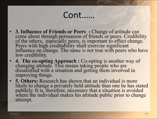 Cont…… 3. Influence of Friends or Peers  :  Change of attitude can come about through persuasion of friends or peers. Credibility of the others,  especially peers, is important to effect change. Peers with high creditability shall exercise significant influence on change. The same is not true with peers who have low credibility. 4.  The co-opting Approach :  Co-opting is another way of changing attitude. This means taking people who are dissatisfied with a situation and getting them involved in improving things. 5. Others:  Research has shown that an individual is more likely to change a privately held attitude than one he has stated publicly. It is, therefore, necessary that a situation is avoided where the individual makes his attitude public prior to change attempt. 12/25/11 SANDHYA ANIL 
