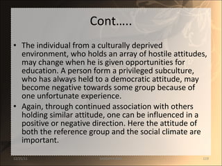 Cont….. The individual from a culturally deprived environment, who holds an array of hostile attitudes, may change when he is given opportunities for education. A person form a privileged subculture, who has always held to a democratic attitude, may become negative towards some group because of one unfortunate experience.  Again, through continued association with others holding similar attitude, one can be influenced in a positive or negative direction. Here the attitude of both the reference group and the social climate are important. 12/25/11 SANDHYA ANIL 
