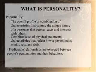 WHAT IS PERSONALITY?  Personality.  -  The overall profile or combination of  characteristics that capture the unique nature  of a person as that person reacts and interacts  with others.  -  Combines a set of physical and mental  characteristics that reflect how a person looks,  thinks, acts, and feels.  -  Predictable relationships are expected between  people ’s personalities and their behaviors.  12/25/11 SANDHYA ANIL 