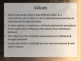 Values Value is generally used in two different ways: as a characteristic of an object or as an attribute possessed by an individual & through desirable. A value system is viewed as a relatively permanent perceptual frame work which influences the nature of an individual's behavior. The values are the attributes possessed by an individual & thought desirable. Values are similar to attitude but are more permanent & well built in nature. 12/25/11 SANDHYA ANIL 