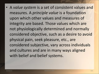 A  value system  is a set of consistent values and measures. A  principle value  is a foundation upon which other values and measures of integrity are based. Those values which are not physiologically determined and normally considered objective, such as a desire to avoid physical pain, seek pleasure, etc., are considered subjective, vary across individuals and cultures and are in many ways aligned with belief and belief systems.  12/25/11 SANDHYA ANIL 