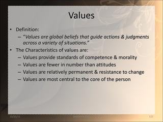 Values Definition:  “ Values are global beliefs that guide actions & judgments across a variety of situations.” The Characteristics of values are: Values provide standards of competence & morality Values are fewer in number than attitudes Values are relatively permanent & resistance to change Values are most central to the core of the person 12/25/11 SANDHYA ANIL 