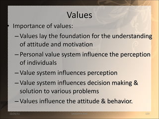 Values Importance of values: Values lay the foundation for the understanding of attitude and motivation Personal value system influence the perception of individuals Value system influences perception Value system influences decision making & solution to various problems Values influence the attitude & behavior. 12/25/11 SANDHYA ANIL 