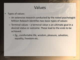 Values Types of values: An extensive research conducted by the noted psychologist Miltion Rokeach identifies two basic types of values: Terminal values – a terminal value is an ultimate goal in a desired status or outcome. These lead to the ends to be achieved. Eg., comfortable life, wisdom, pleasure, salvation, equality, freedom etc. 12/25/11 SANDHYA ANIL 