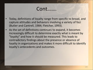 Cont……. Today, definitions of loyalty range from specific to broad, and capture attitudes and behaviors involving a variety of foci (Butler and Cantrell, 1984; Fletcher, 1993).  As the set of definitions continues to expand, it becomes increasingly difficult to determine exactly what is meant by "loyalty" and how it should be measured. This leads to contradictory findings about the presence or absence of loyalty in organizations and makes it more difficult to identify loyalty's antecedents and outcomes.  12/25/11 SANDHYA ANIL 