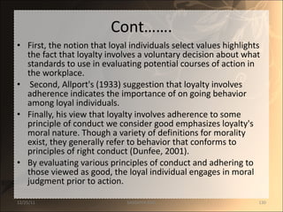Cont……. First, the notion that loyal individuals select values highlights the fact that loyalty involves a voluntary decision about what standards to use in evaluating potential courses of action in the workplace. Second, Allport's (1933) suggestion that loyalty involves adherence indicates the importance of on going behavior among loyal individuals.  Finally, his view that loyalty involves adherence to some principle of conduct we consider good emphasizes loyalty's moral nature. Though a variety of definitions for morality exist, they generally refer to behavior that conforms to principles of right conduct (Dunfee, 2001).  By evaluating various principles of conduct and adhering to those viewed as good, the loyal individual engages in moral judgment prior to action.  12/25/11 SANDHYA ANIL 