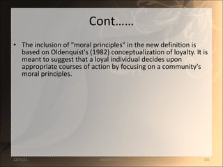 Cont…… The inclusion of "moral principles" in the new definition is based on Oldenquist's (1982) conceptualization of loyalty. It is meant to suggest that a loyal individual decides upon appropriate courses of action by focusing on a community's moral principles.  12/25/11 SANDHYA ANIL 