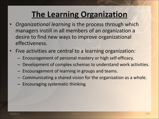 The Learning Organization Organizational learning  is the process through which managers instill in all members of an organization a desire to find new ways to improve organizational effectiveness. Five activities are central to a learning organization: Encouragement of personal mastery or high self-efficacy. Development of complex schemas to understand work activities. Encouragement of learning in groups and teams. Communicating a shared vision for the organization as a whole. Encouraging systematic thinking. 12/25/11 SANDHYA ANIL 