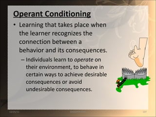 Operant Conditioning Learning that takes place when the learner recognizes the connection between a behavior and its consequences. Individuals learn to  operate  on their environment, to behave in certain ways to achieve desirable consequences or avoid undesirable consequences. 12/25/11 SANDHYA ANIL 