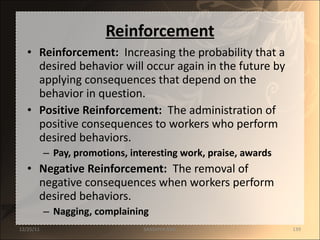 Reinforcement Reinforcement:   Increasing the probability that a desired behavior will occur again in the future by applying consequences that depend on the behavior in question. Positive Reinforcement:   The administration of positive consequences to workers who perform  desired behaviors. Pay, promotions, interesting work, praise, awards Negative Reinforcement:   The removal of  negative consequences when workers perform desired behaviors. Nagging, complaining 12/25/11 SANDHYA ANIL 