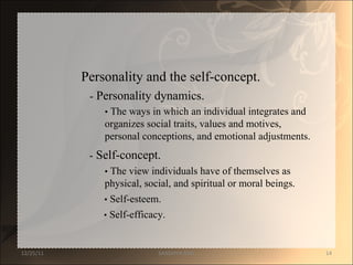 Personality and the self-concept.  -  Personality dynamics.  •   The ways in which an individual integrates and  organizes social traits, values and motives,  personal conceptions, and emotional adjustments.  -  Self-concept.  •   The view individuals have of themselves as  physical, social, and spiritual or moral beings.  •   Self-esteem.  •   Self-efficacy.  12/25/11 SANDHYA ANIL 