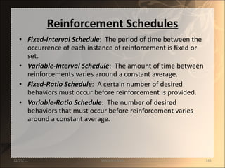 Reinforcement Schedules Fixed-Interval Schedule :  The period of time between the occurrence of each instance of reinforcement is fixed or set. Variable-Interval Schedule :  The amount of time between reinforcements varies around a constant average. Fixed-Ratio Schedule :  A certain number of desired behaviors must occur before reinforcement is provided.  Variable-Ratio Schedule :  The number of desired behaviors that must occur before reinforcement varies around a constant average. 12/25/11 SANDHYA ANIL 