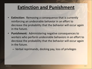 Extinction and Punishment Extinction :  Removing a consequence that is currently reinforcing an undesirable behavior in an effort to decrease the probability that the behavior will occur again in the future. Punishment :   Administering negative consequences to workers who perform undesirable behaviors in an effort to decrease the probability that the behavior will occur again in the future. Verbal reprimands, docking pay, loss of privileges 12/25/11 SANDHYA ANIL 