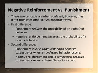 Negative Reinforcement vs. Punishment These two concepts are often confused; however, they differ from each other in two important ways. First difference: Punishment  reduces  the probability of an  undesired  behavior. Negative reinforcement  increases  the probability of a  desired  behavior. Second difference: Punishment involves  administering  a  negative   consequence  when an  undesired  behavior occurs. Negative reinforcement entails  removing  a  negative   consequence  when a  desired  behavior occurs. 12/25/11 SANDHYA ANIL 